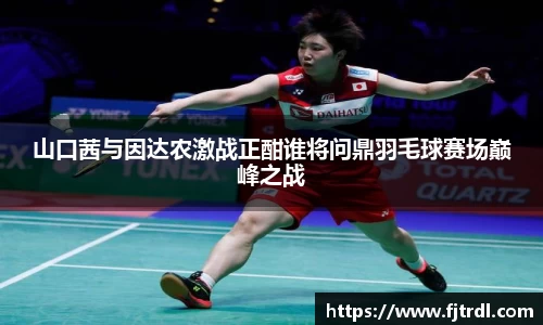 山口茜与因达农激战正酣谁将问鼎羽毛球赛场巅峰之战