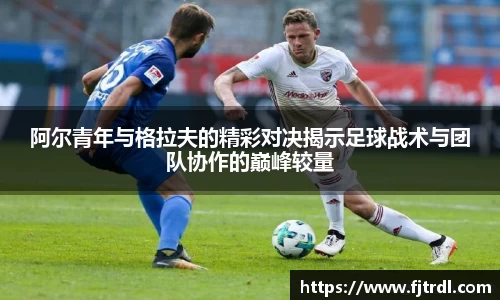 阿尔青年与格拉夫的精彩对决揭示足球战术与团队协作的巅峰较量